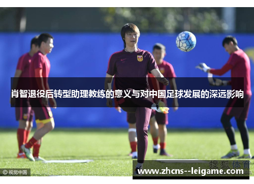 肖智退役后转型助理教练的意义与对中国足球发展的深远影响