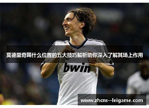 莫德里奇踢什么位置的五大技巧解析助你深入了解其场上作用 莫德里奇踢什么位置的五大技巧解析助你深入了解其场上作用