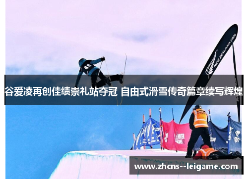 谷爱凌再创佳绩崇礼站夺冠 自由式滑雪传奇篇章续写辉煌