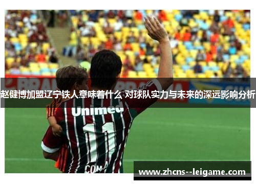 赵健博加盟辽宁铁人意味着什么 对球队实力与未来的深远影响分析