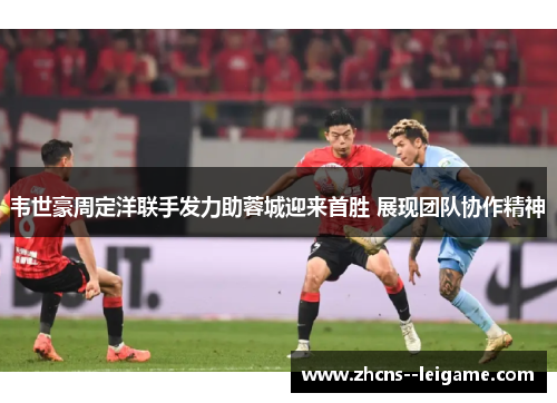 韦世豪周定洋联手发力助蓉城迎来首胜 展现团队协作精神