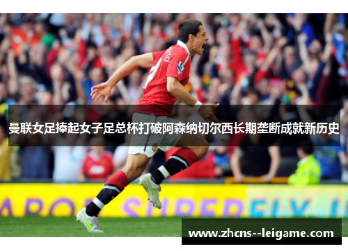 曼联女足捧起女子足总杯打破阿森纳切尔西长期垄断成就新历史