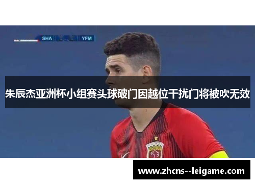 朱辰杰亚洲杯小组赛头球破门因越位干扰门将被吹无效