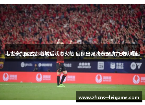 韦世豪加盟成都蓉城后状态火热 展现出强劲表现助力球队崛起 韦世豪加盟成都蓉城后状态火热 展现出强劲表现助力球队崛起