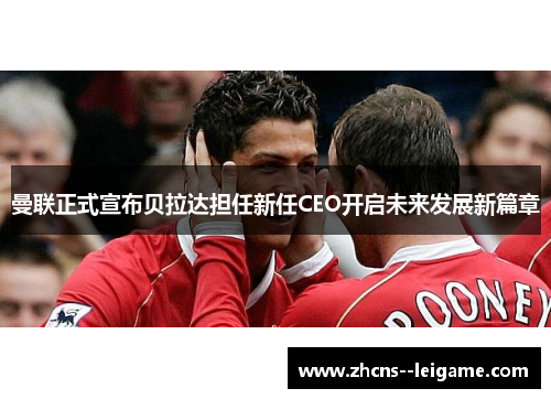 曼联正式宣布贝拉达担任新任CEO开启未来发展新篇章 曼联正式宣布贝拉达担任新任CEO开启未来发展新篇章